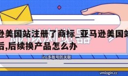 亚马逊美国站注册了商标_亚马逊美国站注册商标后,后续换产品怎么办