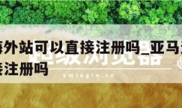 亚马逊海外站可以直接注册吗_亚马逊海外站可以直接注册吗