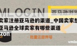 中国卖家注册亚马逊的渠道_中国卖家想注册成为亚马逊全球卖家有哪些渠道