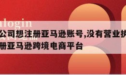 没有公司想注册亚马逊账号,没有营业执照怎么注册亚马逊跨境电商平台