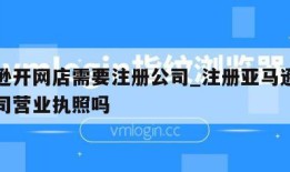 亚马逊开网店需要注册公司_注册亚马逊必须要公司营业执照吗