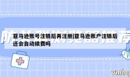 亚马逊账号注销后再注册|亚马逊账户注销后还会自动续费吗